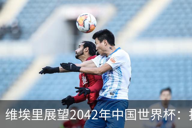 维埃里展望2042年中国世界杯：拥有顶级球场与庞大市场潜力